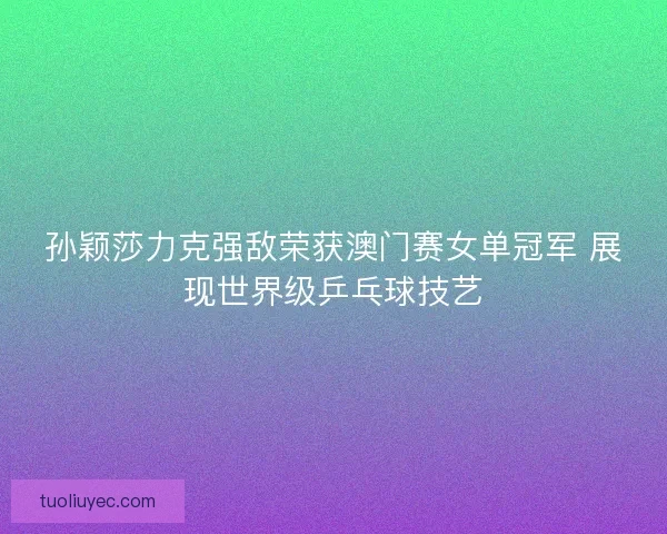 孙颖莎力克强敌荣获澳门赛女单冠军 展现世界级乒乓球技艺