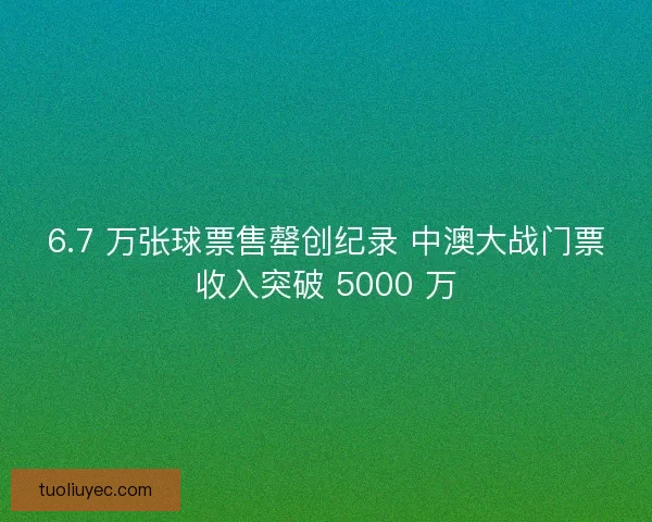 6.7 万张球票售罄创纪录 中澳大战门票收入突破 5000 万