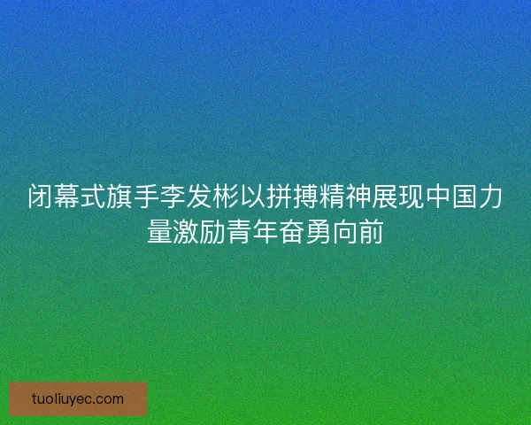 闭幕式旗手李发彬以拼搏精神展现中国力量激励青年奋勇向前