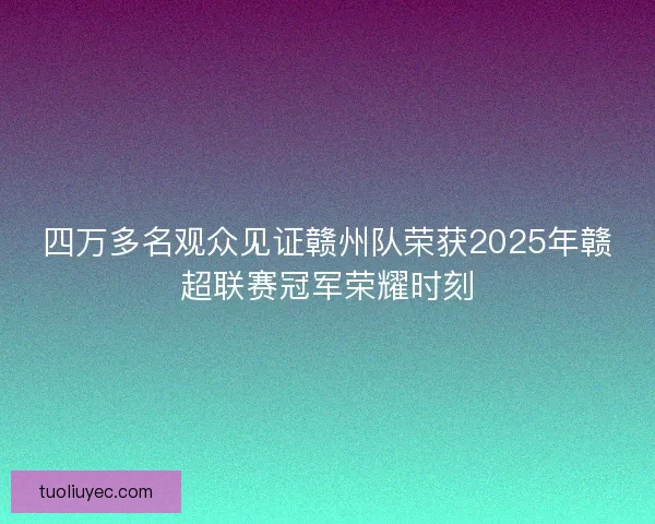 四万多名观众见证赣州队荣获2025年赣超联赛冠军荣耀时刻