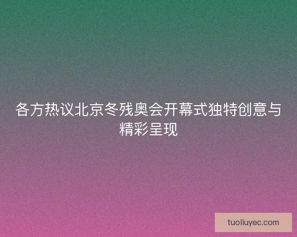 各方热议北京冬残奥会开幕式独特创意与精彩呈现