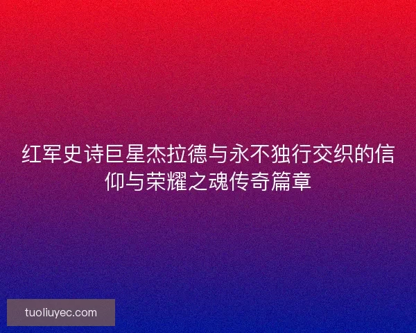 红军史诗巨星杰拉德与永不独行交织的信仰与荣耀之魂传奇篇章
