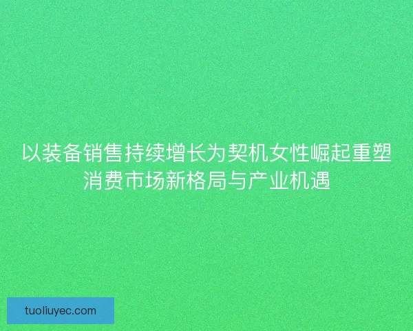 以装备销售持续增长为契机女性崛起重塑消费市场新格局与产业机遇