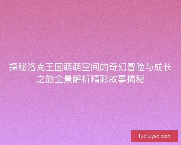 探秘洛克王国萌萌空间的奇幻冒险与成长之旅全景解析精彩故事揭秘