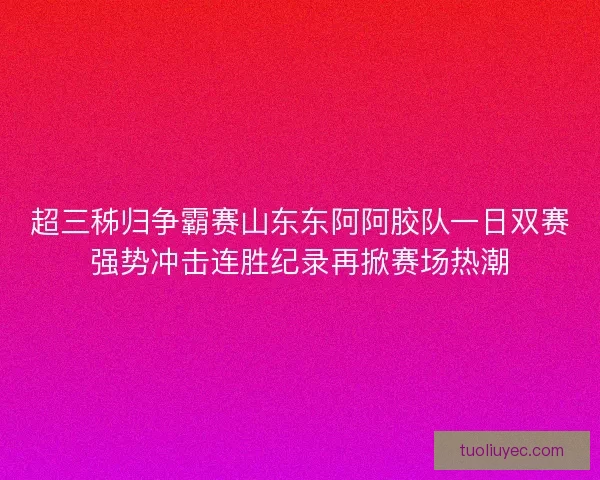超三秭归争霸赛山东东阿阿胶队一日双赛强势冲击连胜纪录再掀赛场热潮
